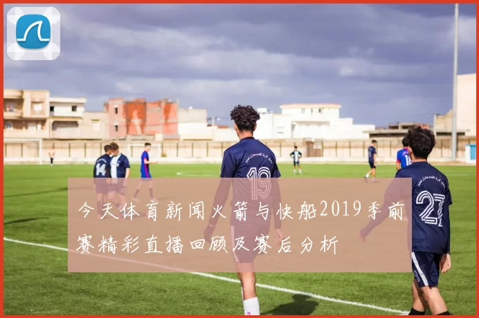 今天体育新闻火箭与快船2019季前赛精彩直播回顾及赛后分析