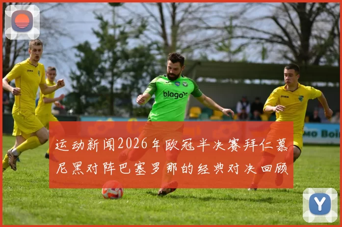 运动新闻2026年欧冠半决赛拜仁慕尼黑对阵巴塞罗那的经典对决回顾