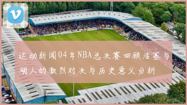 运动新闻04年NBA总决赛回顾活塞与湖人的激烈对决与历史意义分析