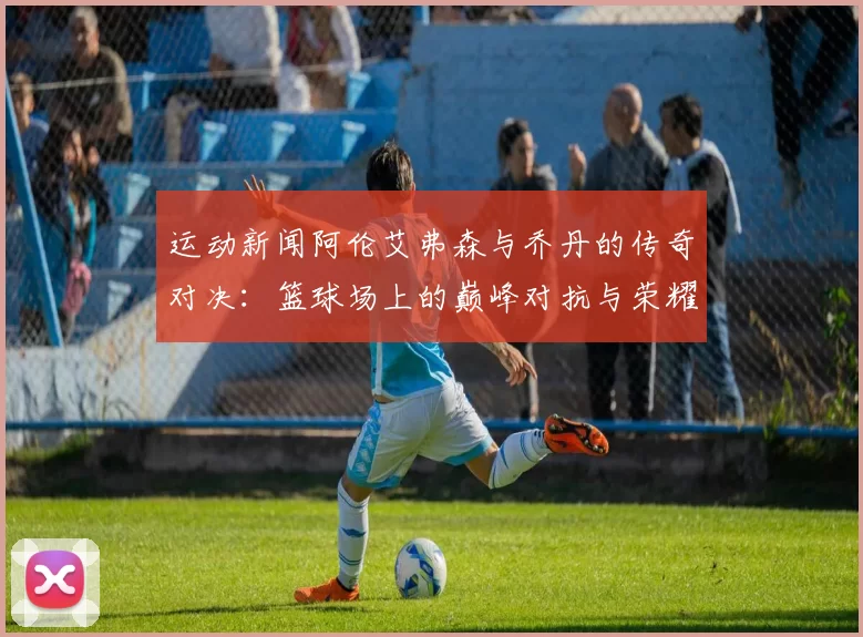 运动新闻阿伦艾弗森与乔丹的传奇对决：篮球场上的巅峰对抗与荣耀之路