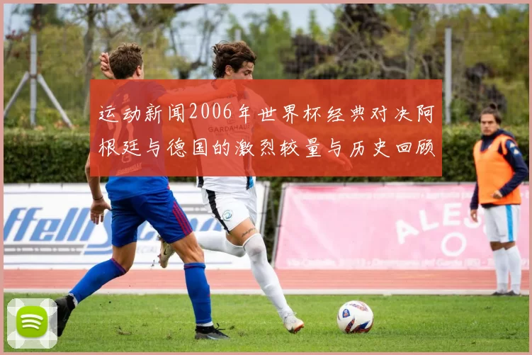 运动新闻2006年世界杯经典对决阿根廷与德国的激烈较量与历史回顾