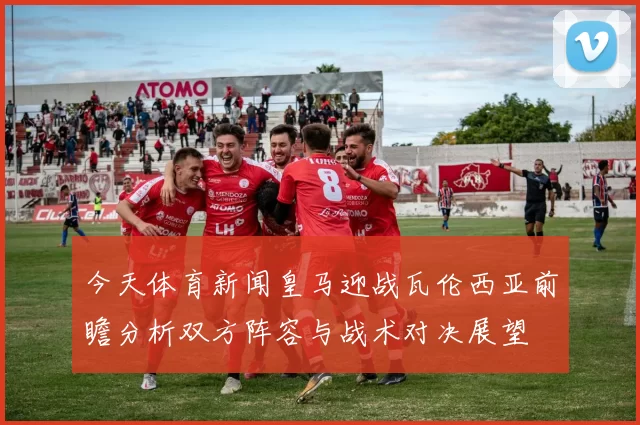 今天体育新闻皇马迎战瓦伦西亚前瞻分析双方阵容与战术对决展望