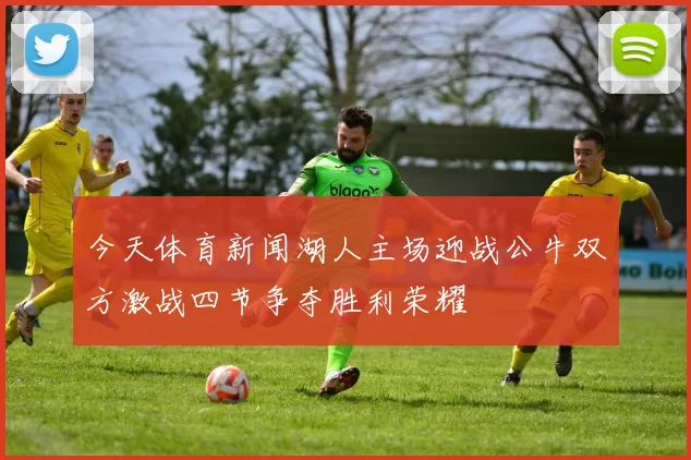 今天体育新闻湖人主场迎战公牛双方激战四节争夺胜利荣耀